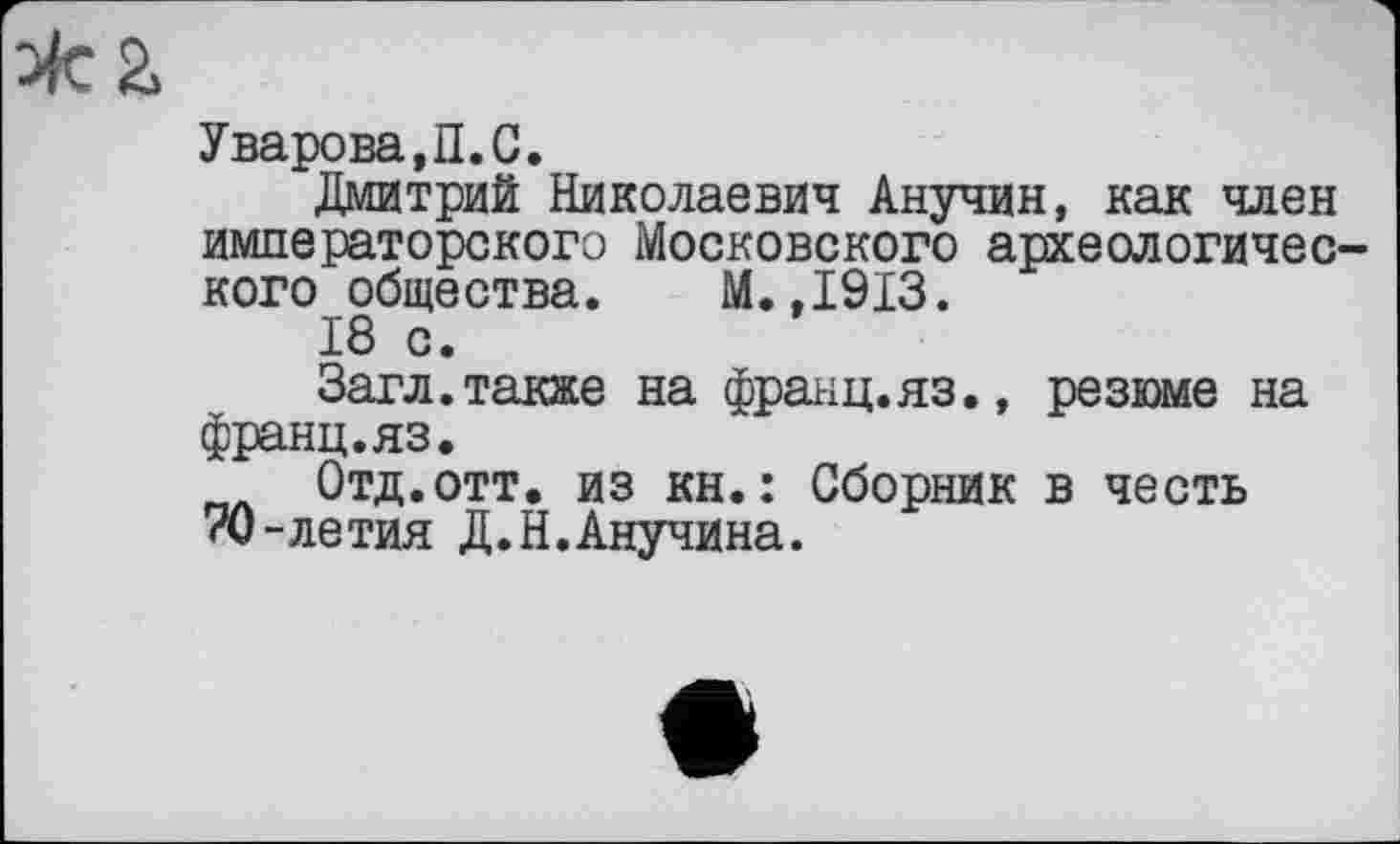 ﻿Уварова,П.G.
Дмитрий Николаевич Анучин, как член императорского Московского археологического общества. М.,1913.
18 с.
Загл.также на франц.яз., резюме на франц.яз.
Отд.отт. из кн.: Сборник в честь 70-летия Д.Н.Анучина.